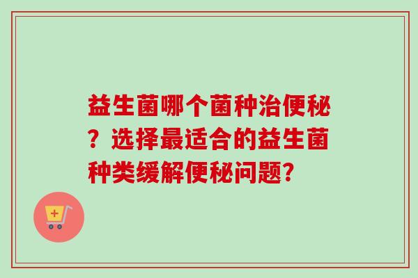 益生菌哪个菌种？选择适合的益生菌种类缓解问题？