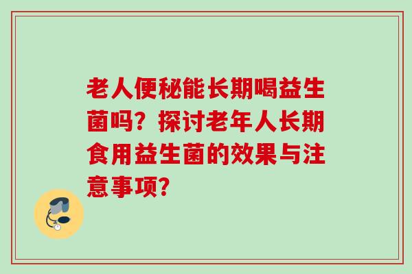 老人能长期喝益生菌吗?探讨老年人长期食用益生菌的效果与注意事项? 老人能长期喝益生菌吗?探讨老年人长期食用益生菌的效果与注意事项?