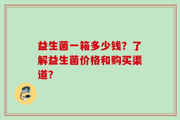 益生菌一箱多少钱?了解益生菌价格和购买渠道? 益生菌一箱多少钱?了解益生菌价格和购买渠道?