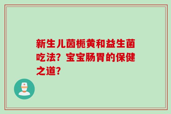 新生儿茵栀黄和益生菌吃法？宝宝肠胃的保健之道？