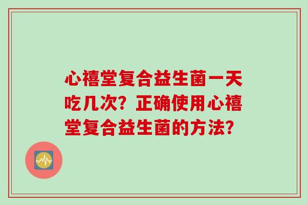 心禧堂复合益生菌一天吃几次？正确使用心禧堂复合益生菌的方法？