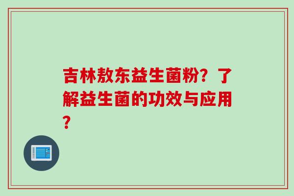 吉林敖东益生菌粉?了解益生菌的功效与应用? 吉林敖东益生菌粉?了解益生菌的功效与应用?