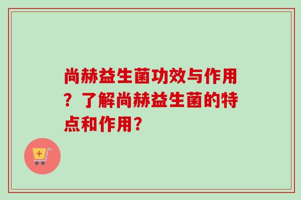 尚赫益生菌功效与作用？了解尚赫益生菌的特点和作用？