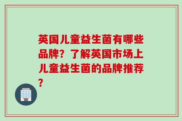 英国儿童益生菌有哪些品牌?了解英国市场上儿童益生菌的品牌推荐? 英国儿童益生菌有哪些品牌?了解英国市场上儿童益生菌的品牌推荐?