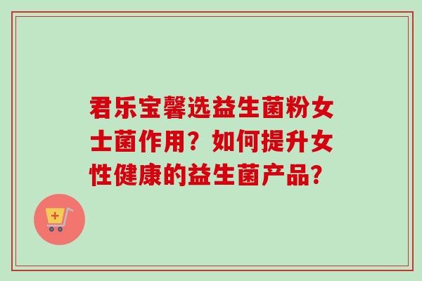 君乐宝馨选益生菌粉女士菌作用?如何提升女性健康的益生菌产品? 君乐宝馨选益生菌粉女士菌作用?如何提升女性健康的益生菌产品?