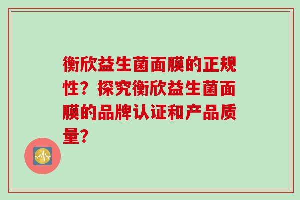衡欣益生菌面膜的正规性?探究衡欣益生菌面膜的品牌认证和产品质量? 衡欣益生菌面膜的正规性?探究衡欣益生菌面膜的品牌认证和产品质量?