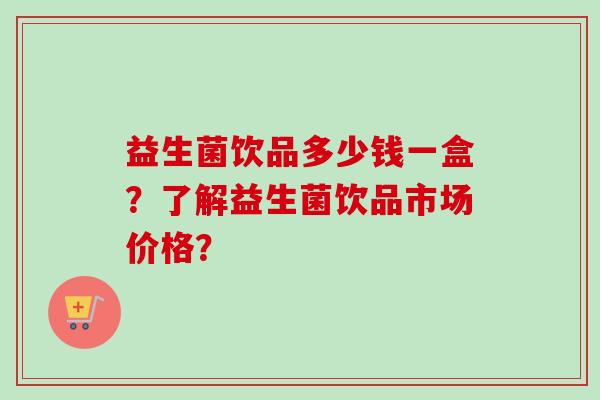 益生菌饮品多少钱一盒?了解益生菌饮品市场价格? 益生菌饮品多少钱一盒?了解益生菌饮品市场价格?