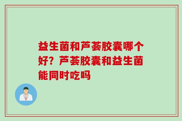 益生菌和芦荟胶囊哪个好?芦荟胶囊和益生菌能同时吃吗 益生菌和芦荟胶囊哪个好?芦荟胶囊和益生菌能同时吃吗