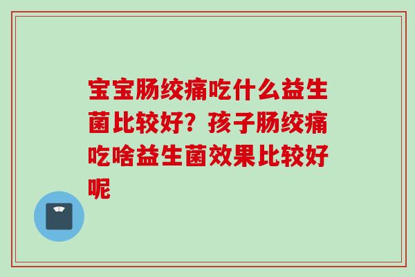 宝宝肠绞痛吃什么益生菌比较好?孩子肠绞痛吃啥益生菌效果比较好呢 宝宝肠绞痛吃什么益生菌比较好?孩子肠绞痛吃啥益生菌效果比较好呢
