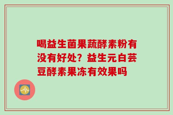 喝益生菌果蔬酵素粉有没有好处?益生元白芸豆酵素果冻有效果吗 喝益生菌果蔬酵素粉有没有好处?益生元白芸豆酵素果冻有效果吗