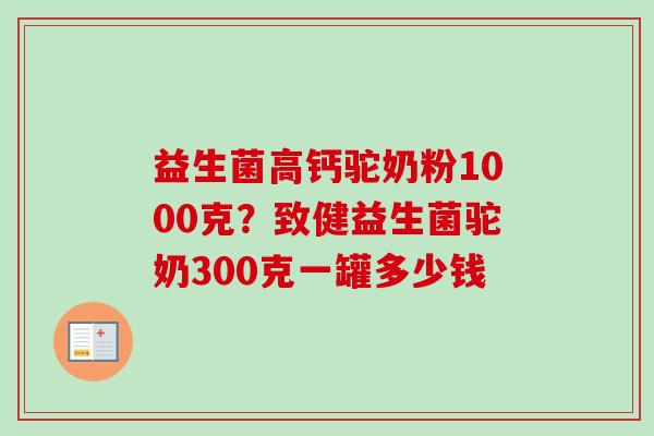 益生菌高钙驼奶粉1000克？致健益生菌驼奶300克一罐多少钱