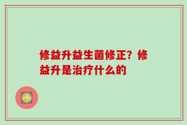 修益升益生菌修正？修益升是什么的