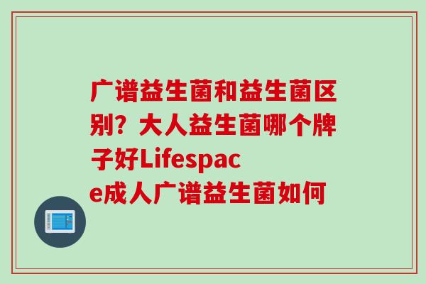 广谱益生菌和益生菌区别？大人益生菌哪个牌子好Lifespace成人广谱益生菌如何