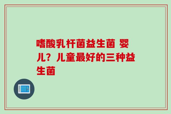 嗜酸乳杆菌益生菌 婴儿？儿童好的三种益生菌