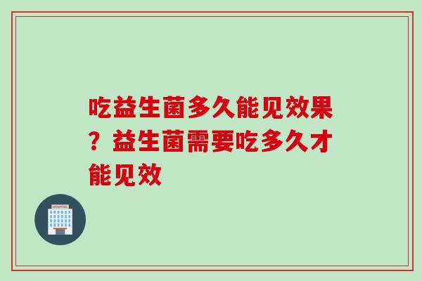 吃益生菌多久能见效果？益生菌需要吃多久才能见效