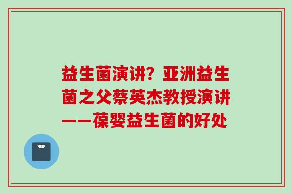 益生菌演讲？亚洲益生菌之父蔡英杰教授演讲——葆婴益生菌的好处