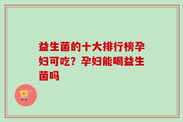 益生菌的十大排行榜孕妇可吃？孕妇能喝益生菌吗