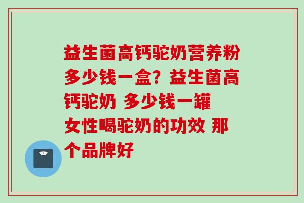 益生菌高钙驼奶营养粉多少钱一盒？益生菌高钙驼奶 多少钱一罐 女性喝驼奶的功效 那个品牌好