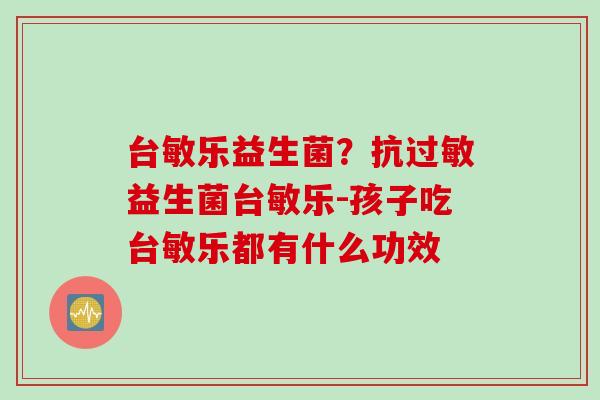 台敏乐益生菌？抗益生菌台敏乐-孩子吃台敏乐都有什么功效