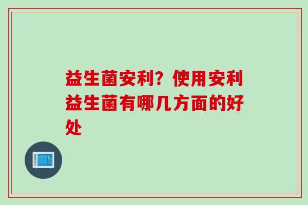 益生菌安利？使用安利益生菌有哪几方面的好处