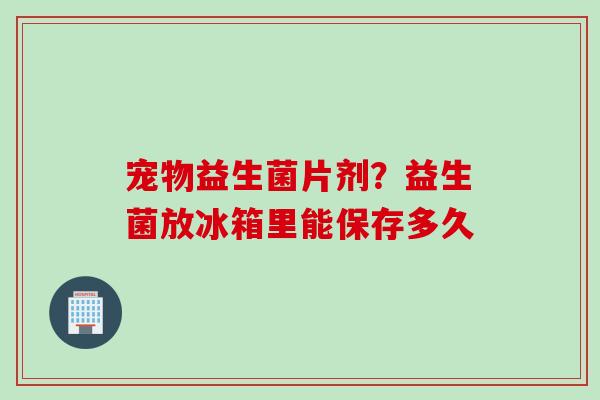 宠物益生菌片剂？益生菌放冰箱里能保存多久