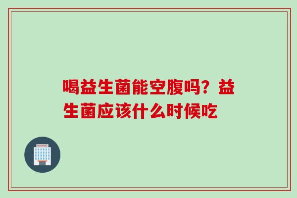 喝益生菌能空腹吗？益生菌应该什么时候吃