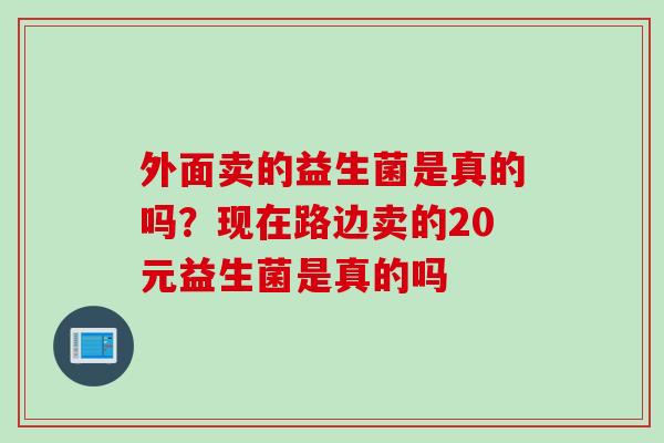 外面卖的益生菌是真的吗？现在路边卖的20元益生菌是真的吗