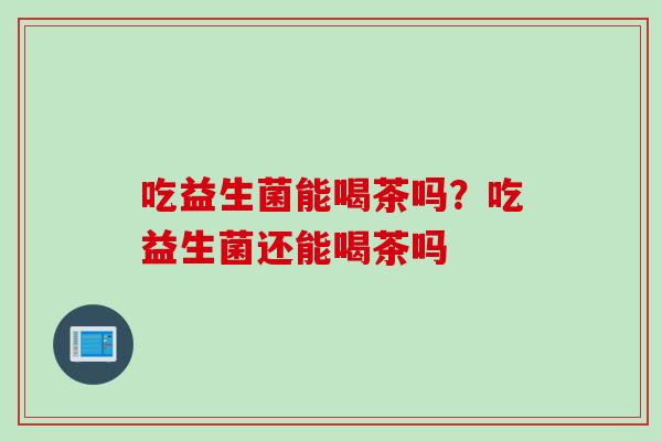 吃益生菌能喝茶吗？吃益生菌还能喝茶吗
