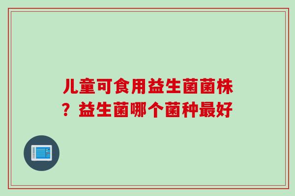 儿童可食用益生菌菌株？益生菌哪个菌种好
