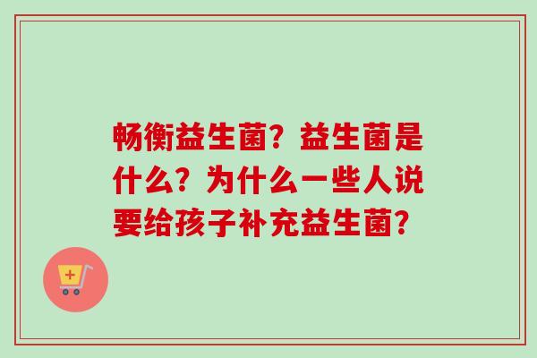 畅衡益生菌？益生菌是什么？为什么一些人说要给孩子补充益生菌？