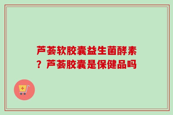 芦荟软胶囊益生菌酵素？芦荟胶囊是保健品吗