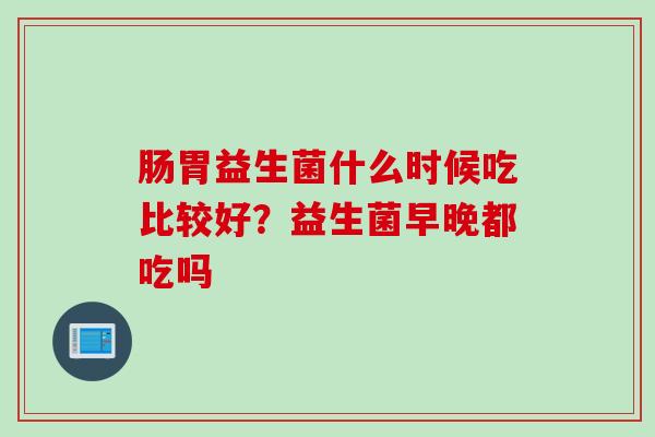 肠胃益生菌什么时候吃比较好?益生菌早晚都吃吗 肠胃益生菌什么时候吃比较好?益生菌早晚都吃吗