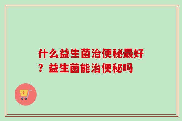 什么益生菌好?益生菌能吗 什么益生菌好?益生菌能吗