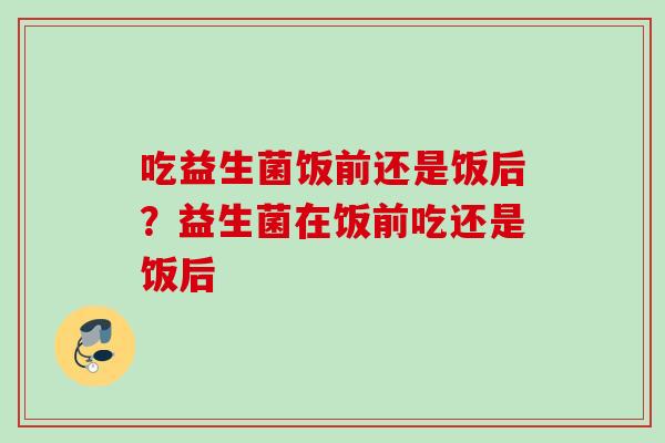 吃益生菌饭前还是饭后?益生菌在饭前吃还是饭后 吃益生菌饭前还是饭后?益生菌在饭前吃还是饭后