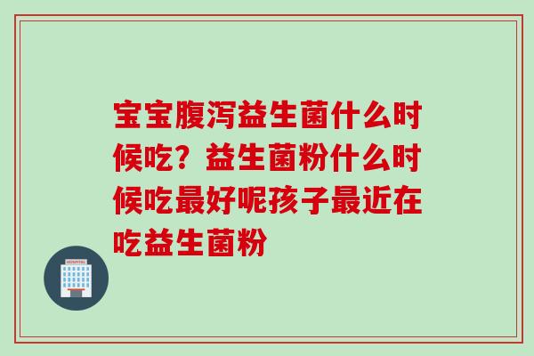 宝宝益生菌什么时候吃?益生菌粉什么时候吃好呢孩子近在吃益生菌粉 宝宝益生菌什么时候吃?益生菌粉什么时候吃好呢孩子近在吃益生菌粉