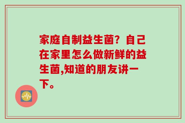 家庭自制益生菌?自己在家里怎么做新鲜的益生菌,知道的朋友讲一下。 家庭自制益生菌?自己在家里怎么做新鲜的益生菌,知道的朋友讲一下。