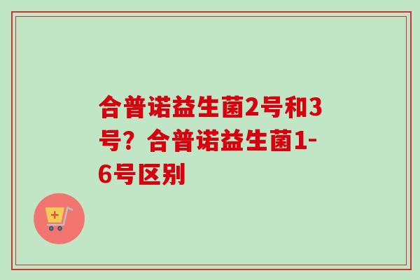 合普诺益生菌2号和3号?合普诺益生菌1-6号区别 合普诺益生菌2号和3号?合普诺益生菌1-6号区别