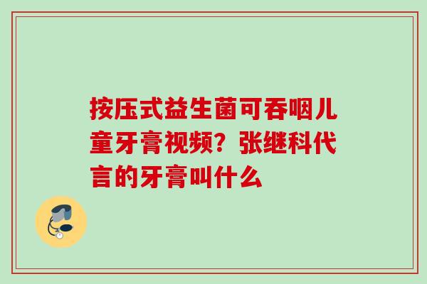 按压式益生菌可吞咽儿童牙膏视频?张继科代言的牙膏叫什么 按压式益生菌可吞咽儿童牙膏视频?张继科代言的牙膏叫什么