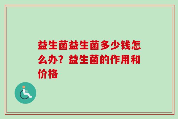 益生菌益生菌多少钱怎么办?益生菌的作用和价格 益生菌益生菌多少钱怎么办?益生菌的作用和价格