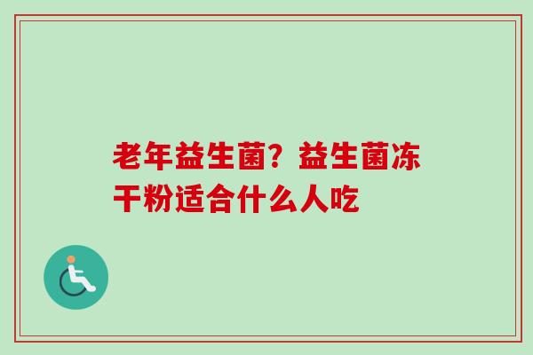 老年益生菌?益生菌冻干粉适合什么人吃 老年益生菌?益生菌冻干粉适合什么人吃