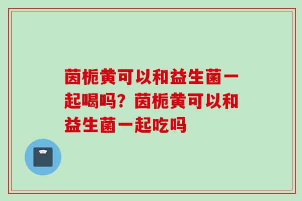 茵栀黄可以和益生菌一起喝吗?茵栀黄可以和益生菌一起吃吗 茵栀黄可以和益生菌一起喝吗?茵栀黄可以和益生菌一起吃吗