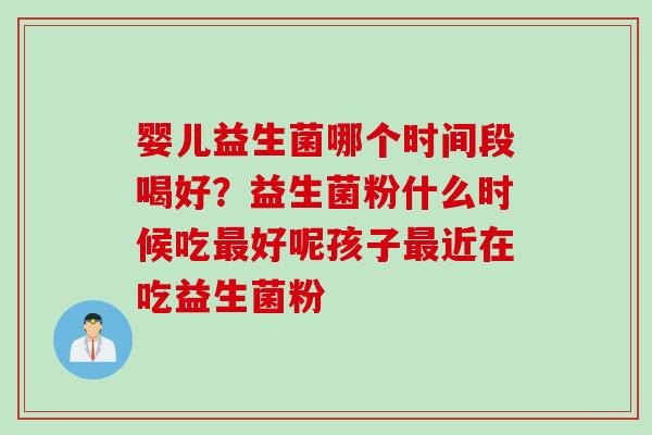 婴儿益生菌哪个时间段喝好？益生菌粉什么时候吃好呢孩子近在吃益生菌粉