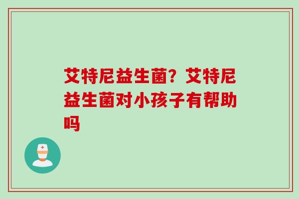 艾特尼益生菌?艾特尼益生菌对小孩子有帮助吗 艾特尼益生菌?艾特尼益生菌对小孩子有帮助吗