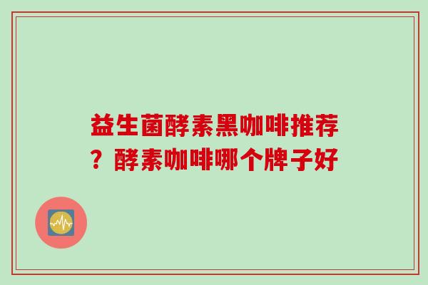 益生菌酵素黑咖啡推荐?酵素咖啡哪个牌子好 益生菌酵素黑咖啡推荐?酵素咖啡哪个牌子好