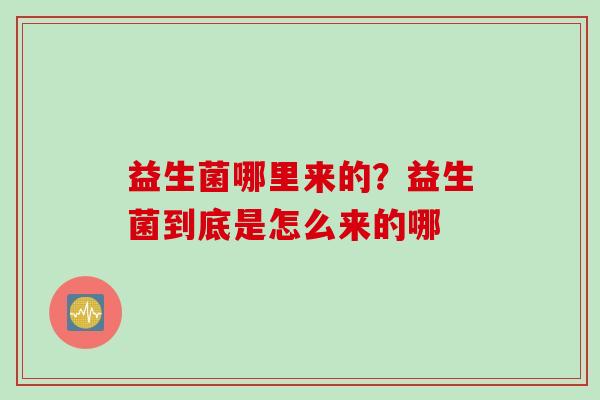 益生菌哪里来的？益生菌到底是怎么来的哪