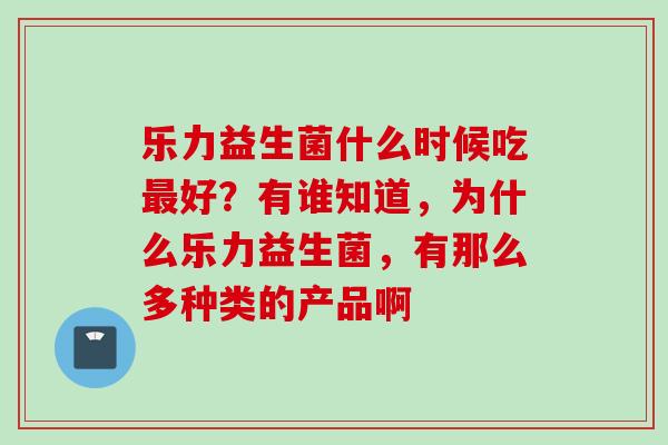 乐力益生菌什么时候吃好？有谁知道，为什么乐力益生菌，有那么多种类的产品啊