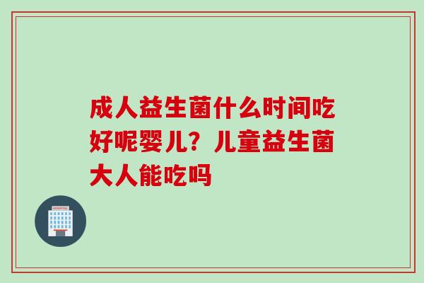 成人益生菌什么时间吃好呢婴儿？儿童益生菌大人能吃吗