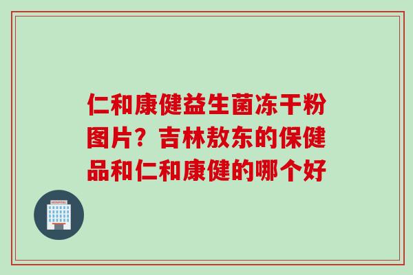 仁和康健益生菌冻干粉图片？吉林敖东的保健品和仁和康健的哪个好