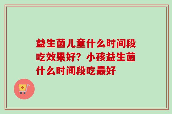 益生菌儿童什么时间段吃效果好？小孩益生菌什么时间段吃好