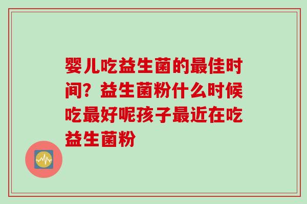 婴儿吃益生菌的佳时间？益生菌粉什么时候吃好呢孩子近在吃益生菌粉